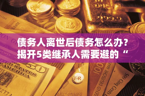 济南债务人离世后债务怎么办？揭开5类继承人需要避的“坑”