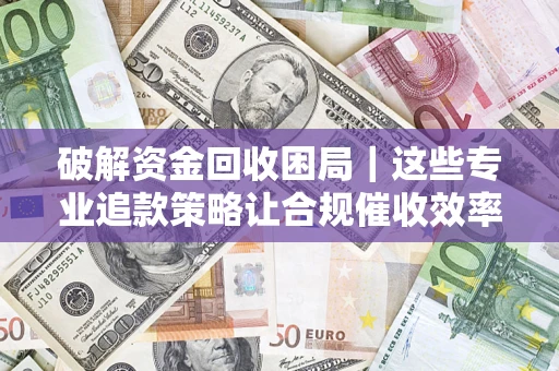 济南破解资金回收困局｜这些专业追款策略让合规催收效率翻倍