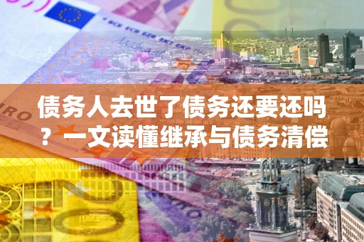 济南债务人去世了债务还要还吗？一文读懂继承与债务清偿